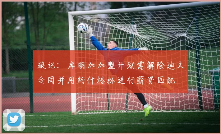 狼记：库明加加盟计划需解除迪文合同并用约什格林进行薪资匹配